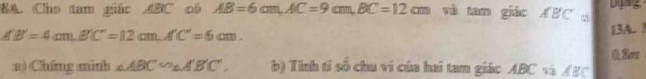 BA. Cho tam giác ABC có AlB=6cm, AlC=9cm, BC=12cm và tam giác A'B'C tí Ding
A'B'=4cm. B'C'=12cm. A'C'=6cm. 
[3A ] 
0.Sow 
a) Chứng minh △ ABC≌ △ A'B'C'. b) Tính tí số chu ví của hai tam giác ABC và ABC