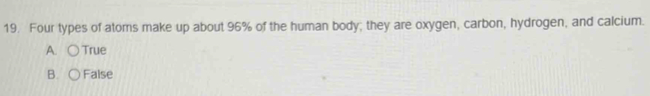 Four types of atoms make up about 96% of the human body; they are oxygen, carbon, hydrogen, and calcium.
A. ○ True
B. False