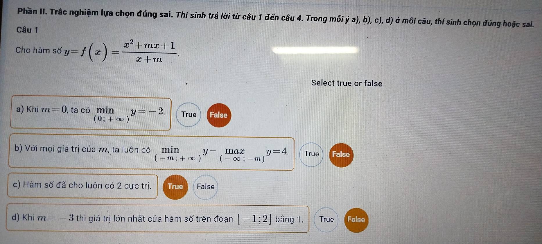 Phần II. Trắc nghiệm lựa chọn đúng sai. Thí sinh trả lời từ câu 1 đến câu 4. Trong mỗi ý a), b), c), d) ở mỗi câu, thí sinh chọn đúng hoặc sai.
Câu 1
Cho hàm số y=f(x)= (x^2+mx+1)/x+m . 
Select true or false
a) Khi m=0 , ta có min y=-2. True False
(0;+∈fty )
b) Với mọi giá trị của m, ta luôn có limlimits _(-m;+∈fty )y- .beginarrayr max (-∈fty ;-m)endarray.  y=4. True False
c) Hàm số đã cho luôn có 2 cực trị. True False
d) Khi m=-3 thì giá trị lớn nhất của hàm số trên đoạn [-1;2] bằng 1. True False