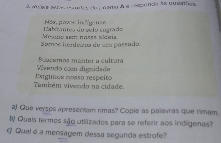 Releia estas estrofes do poema A e responda às questões.
Nós, povos indígenas
Habitantes do solo sagrado
Mesmo sem nossa aldeia
Somos herdeiros de um passado.
Buscamos manter a cultura
Vivendo com dignidade
Exigimos nosso respeito
Também vivendo na cidade.
a) Que versos apresentam rimas? Copie as palavras que rimam.
b) Quais termos são utilizados para se referir aos indígenas?
c) Qual é a mensagem dessa segunda estrofe?