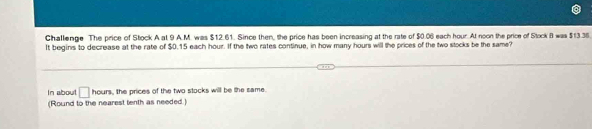 Challenge The price of Stock A at 9 A.M. was $12.61. Since then, the price has been increasing at the rate of $0.06 each hour. At noon the price of Stock B was $13.35
It begins to decrease at the rate of $0.15 each hour. If the two rates continue, in how many hours will the prices of the two stocks be the same? 
In about □ hours , the prices of the two stocks will be the same. 
(Round to the nearest tenth as needed.)