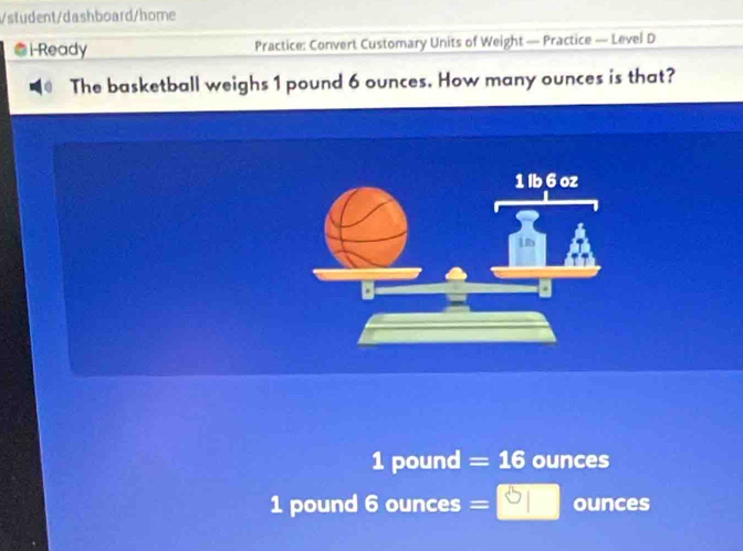 student/dashboard/home 
i-Ready Practice: Convert Customary Units of Weight — Practice — Level D 
The basketball weighs 1 pound 6 ounces. How many ounces is that?
1 pound = 16 ounces
1 pound 6 ounces =□ 3□  ounces