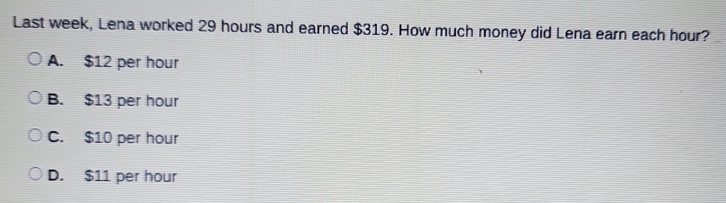 Last week, Lena worked 29 hours and earned $319. How much money did Lena earn each hour?
A. $12 per hour
B. $13 per hour
C. $10 per hour
D. $11 per hour