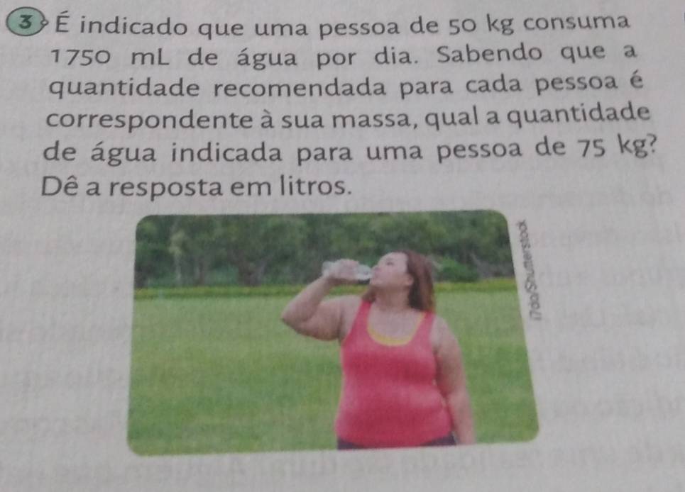 3 É indicado que uma pessoa de 50 kg consuma
1750 mL de água por dia. Sabendo que a 
quantidade recomendada para cada pessoa é 
correspondente à sua massa, qual a quantidade 
de água indicada para uma pessoa de 75 kg? 
Dê a resposta em litros.