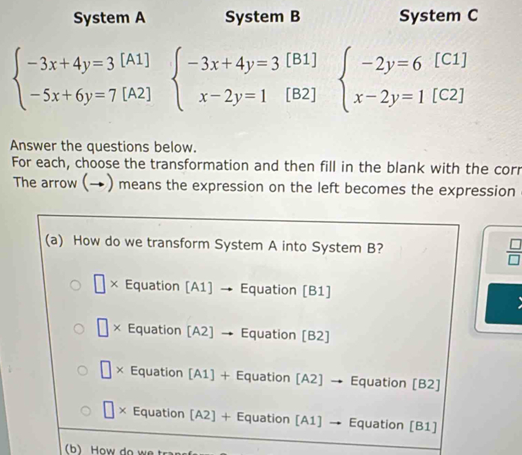 System A System B System C
[B1]
beginarrayl -3x+4y=3[A1] -5x+6y=7[A2]endarray. beginarrayl -3x+4y=3 x-2y=1endarray. [B2]
beginarrayl -2y=6[C1] x-2y=1[C2]endarray.
Answer the questions below.
For each, choose the transformation and then fill in the blank with the corr
The arrow (→) means the expression on the left becomes the expression
(a) How do we transform System A into System B?  □ /□  
□ × Equation [A1] → Equation [B1]
 □ /□   × Equation [A2] 、 Equation [B2]
□ × Equation [A1] + Equation [A2] → Equation [B2]
| × Equation [A2] + Equation [A1] → Equation [B1]