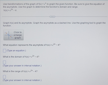 Use transformations of the graph of f(x)=e^x to graph the given function. Be sure to give the equation of 
the asymptote. Use the graph to determine the function's domain and range.
h(x)=e^(2x)-4
Graph h(x) and its asymptote. Graph the asymptote as a dashed line. Use the graphing tool to graph the 
function. 
Click to 
enlarge 
graph 
What equation represents the asymptote of h(x)=e^(2x)-4 2 
□ (Type an equation.) 
What is the domain of h(x)=e^(2x)-4 ? 
(Type your answer in interval notation.) 
What is the range of h(x)=e^(2x)-4 7 
(Type your answer in interval notation.)