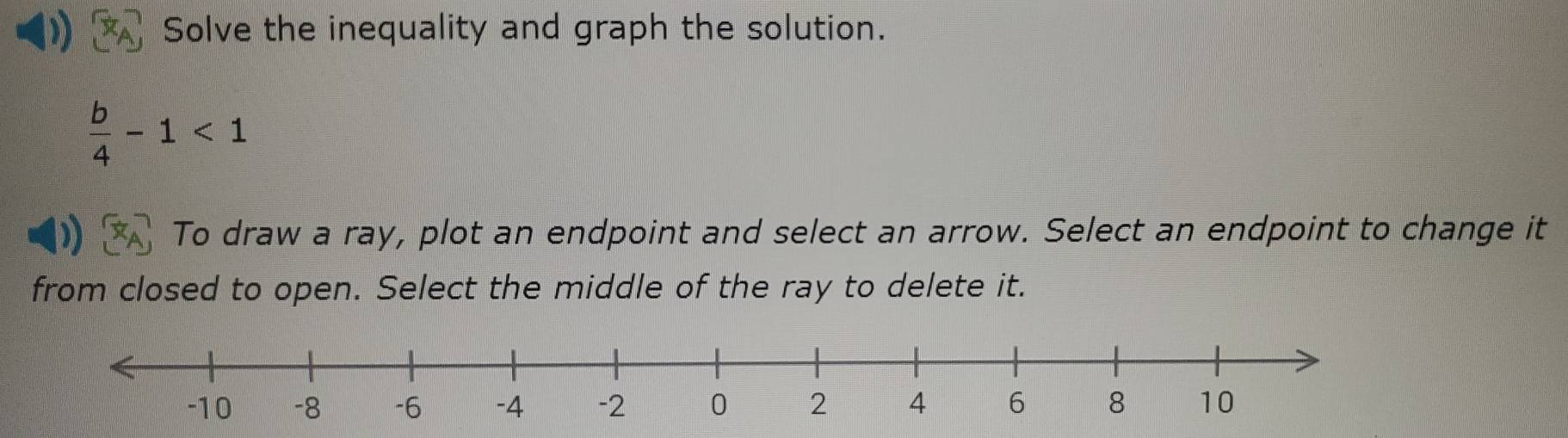 Solve the inequality and graph the solution.
 b/4 -1<1</tex> 
To draw a ray, plot an endpoint and select an arrow. Select an endpoint to change it 
from closed to open. Select the middle of the ray to delete it.