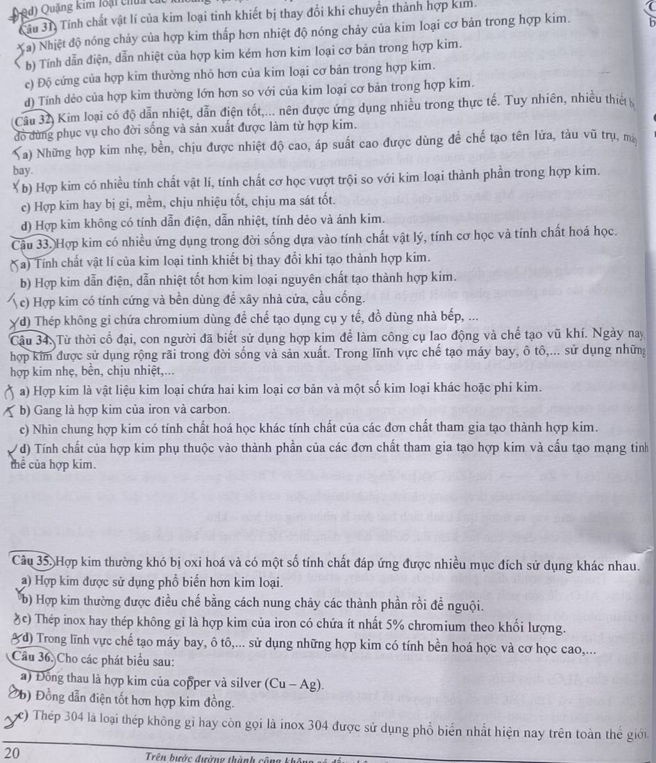 Qd) Quặng kim loại chui c
Tầu 31. Tính chất vật lí của kim loại tinh khiết bị thay đổi khi chuyển thành hợp kim.
a) Nhiệt độ nóng chảy của hợp kim thấp hơn nhiệt độ nóng chảy của kim loại cơ bản trong hợp kim.
b
b) Tính dẫn điện, dẫn nhiệt của hợp kim kém hơn kim loại cơ bản trong hợp kim.
c) Độ cứng của hợp kim thường nhỏ hơn của kim loại cơ bản trong hợp kim.
d) Tính dẻo của hợp kim thường lớn hơn so với của kim loại cơ bản trong hợp kim.
Cầu 32) Kim loại có độ dẫn nhiệt, dẫn điện tốt,... nên được ứng dụng nhiều trong thực tế. Tuy nhiên, nhiều thiết 
đồ dùng phục vụ cho đời sống và sản xuất được làm từ hợp kim.
Na) Những hợp kim nhẹ, bền, chịu được nhiệt độ cao, áp suất cao được dùng đề chế tạo tên lửa, tàu vũ trụ, má
bay.
( b) Hợp kim có nhiều tính chất vật lí, tính chất cơ học vượt trội so với kim loại thành phần trong hợp kim.
c) Hợp kim hay bị gi, mềm, chịu nhiệu tốt, chịu ma sát tốt.
d) Hợp kim không có tính dẫn điện, dẫn nhiệt, tính dẻo và ánh kim.
Câu 33. Hợp kim có nhiều ứng dụng trong đời sống dựa vào tính chất vật lý, tính cơ học và tính chất hoá học.
( a) Tính chất vật lí của kim loại tinh khiết bị thay đổi khi tạo thành hợp kim.
b) Hợp kim dẫn điện, dẫn nhiệt tốt hơn kim loại nguyên chất tạo thành hợp kim.
c) Hợp kim có tính cứng và bền dùng để xây nhà cửa, cầu cống.
(d) Thép không gỉ chứa chromium dùng để chế tạo dụng cụ y tế, đồ dùng nhà bếp, ...
Câu 34. Từ thời cổ đại, con người đã biết sử dụng hợp kim để làm công cụ lao động và chế tạo vũ khí. Ngày nay
hợp kim được sử dụng rộng rãi trong đời sống và sản xuất. Trong lĩnh vực chế tạo máy bay, ô tô,... sử dụng những
hợp kim nhẹ, bền, chịu nhiệt,...
a) Hợp kim là vật liệu kim loại chứa hai kim loại cơ bản và một số kim loại khác hoặc phi kim.
b) Gang là hợp kim của iron và carbon.
c) Nhìn chung hợp kim có tính chất hoá học khác tính chất của các đơn chất tham gia tạo thành hợp kim.
( ) Tính chất của hợp kim phụ thuộc vào thành phần của các đơn chất tham gia tạo hợp kim và cấu tạo mạng tinh
thể của hợp kim.
Câu 35. Hợp kim thường khó bị oxi hoá và có một số tính chất đáp ứng được nhiều mục đích sử dụng khác nhau.
a) Hợp kim được sử dụng phổ biến hơn kim loại.
b) Hợp kim thường được điều chế bằng cách nung chảy các thành phần rồi để nguội.
(c) Thép inox hay thép không gi là hợp kim của iron có chứa ít nhất 5% chromium theo khối lượng.
( d) Trong lĩnh vực chế tạo máy bay, ô tô,... sử dụng những hợp kim có tính bền hoá học và cơ học cao,...
Cầu 36, Cho các phát biểu sau:
a) Đông thau là hợp kim của copper và silver (Cu-Ag).
Đ) Đồng dẫn điện tốt hơn hợp kim đồng.
c) Thép 304 là loại thép không gỉ hay còn gọi là inox 304 được sử dụng phổ biển nhất hiện nay trên toàn thế giới
20 Trên bước đường thành côi