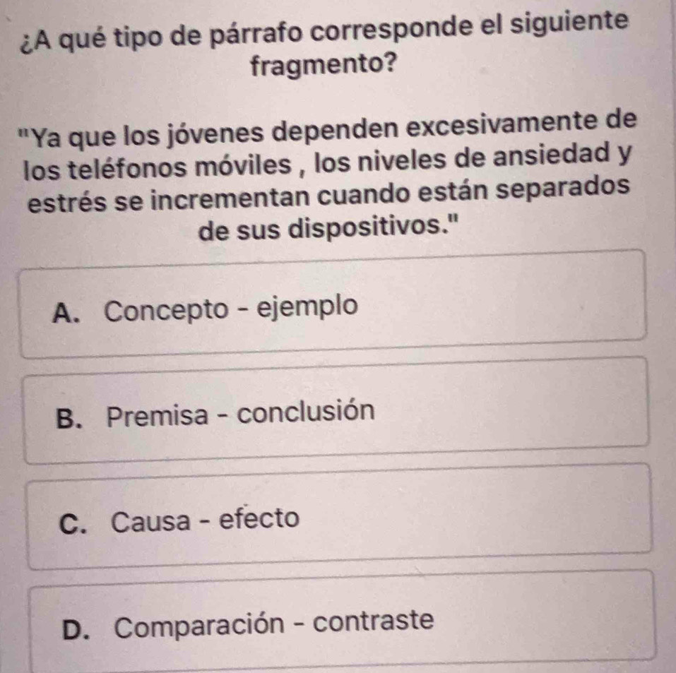 ¿A qué tipo de párrafo corresponde el siguiente
fragmento?
"Ya que los jóvenes dependen excesivamente de
los teléfonos móviles , los niveles de ansiedad y
estrés se incrementan cuando están separados
de sus dispositivos."
A. Concepto - ejemplo
B. Premisa - conclusión
C. Causa - efecto
D. Comparación - contraste