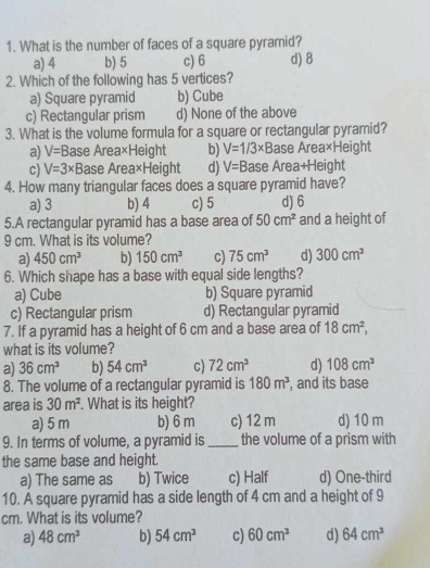 What is the number of faces of a square pyramid?
a) 4 b) 5 c) 6 d) 8
2. Which of the following has 5 vertices?
a) Square pyramid b) Cube
c) Rectangular prism d) None of the above
3. What is the volume formula for a square or rectangular pyramid?
a) V=B Base Area×Height b) V=1/3* B ase Area×Height
c) V=3* B ase Area×Height d) V=B ase Area+Height
4. How many triangular faces does a square pyramid have?
a) 3 b) 4 c) 5 d) 6
5.A rectangular pyramid has a base area of 50cm^2 and a height of
9 cm. What is its volume?
a) 450cm^3 b) 150cm^3 c) 75cm^3 d) 300cm^3
6. Which shape has a base with equal side lengths?
a) Cube b) Square pyramid
c) Rectangular prism d) Rectangular pyramid
7. If a pyramid has a height of 6 cm and a base area of 18cm^2, 
what is its volume?
a) 36cm^3 b) 54cm^3 c) 72cm^3 d) 108cm^3
8. The volume of a rectangular pyramid is 180m^3 , and its base
area is 30m^2. What is its height?
a) 5 m b) 6 m c) 12 m d) 10 m
9. In terms of volume, a pyramid is _the volume of a prism with
the same base and height.
a) The same as b) Twice c) Half d) One-third
10. A square pyramid has a side length of 4 cm and a height of 9
cm. What is its volume?
a) 48cm^3 b) 54cm^3 c) 60cm^3 d) 64cm^3