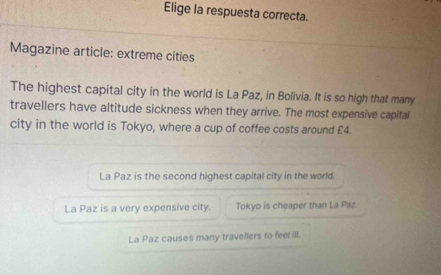 Elige la respuesta correcta.
Magazine article: extreme cities
The highest capital city in the world is La Paz, in Bolivia. It is so high that many
travellers have altitude sickness when they arrive. The most expensive capital
city in the world is Tokyo, where a cup of coffee costs around £4.
La Paz is the second highest capital city in the world.
La Paz is a very expensive city. Tokyo is cheaper than La Paz.
La Paz causes many travellers to feel ill.