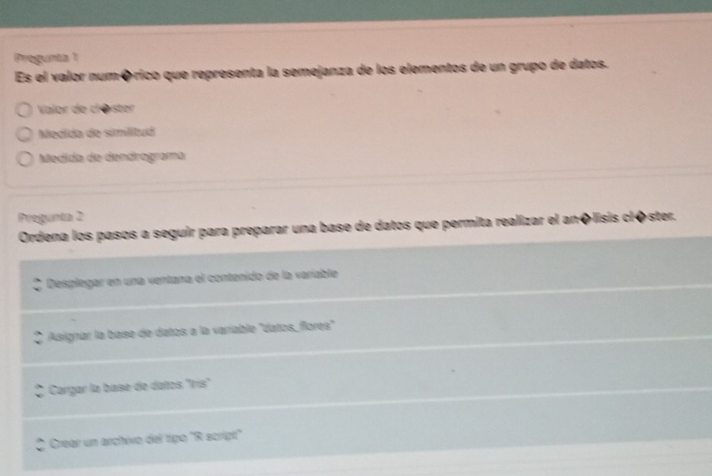 Progunta 1
Es el valor numórico que representa la semejanza de los elementos de un grupo de datos.
Valor de clØster
Medida de similitud
Medida de dendrograma
Pregunta 2
Ordena los pasos a seguir para preparar una base de datos que permita realizar el anõlisis clôster.
Desplegar en una ventana el contenido de la varíable
Asignar la base de datos a la variable "datos, flores'
Cargar la base de datos "Irís"
Crear un archivo del tipo "R script'