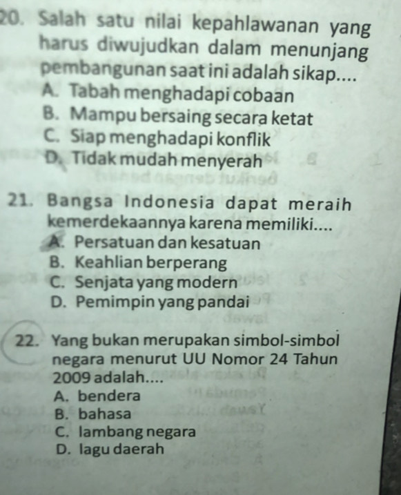 Salah satu nilai kepahlawanan yang
harus diwujudkan dalam menunjang
pembangunan saat ini adalah sikap....
A. Tabah menghadapi cobaan
B. Mampu bersaing secara ketat
C. Siap menghadapi konflik
D. Tidak mudah menyerah
21. Bangsa Indonesia dapat meraih
kemerdekaannya karena memiliki....
A. Persatuan dan kesatuan
B. Keahlian berperang
C. Senjata yang modern
D. Pemimpin yang pandai
22. Yang bukan merupakan simbol-simbol
negara menurut UU Nomor 24 Tahun
2009 adalah....
A. bendera
B. bahasa
C. lambang negara
D. lagu daerah