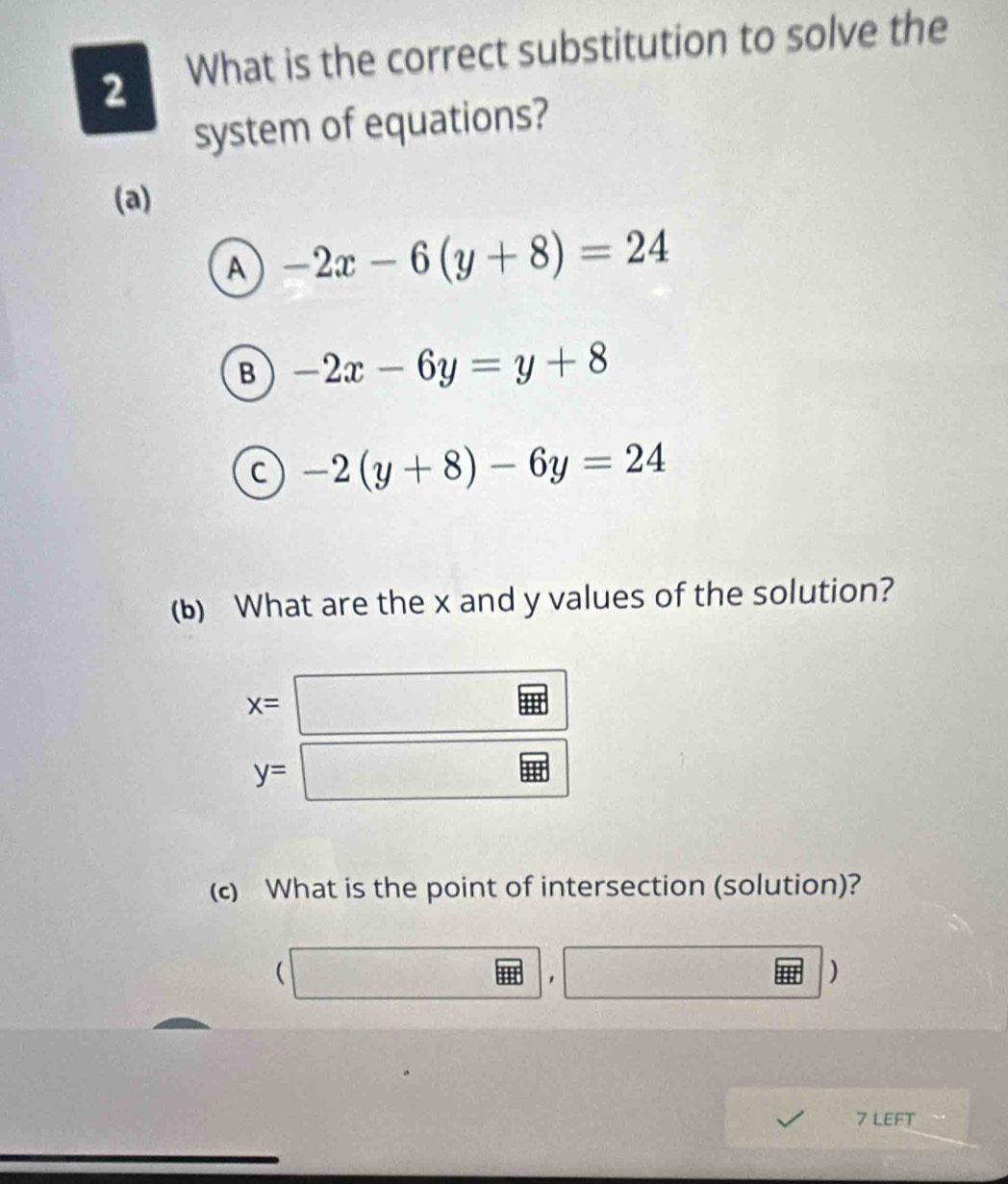 What is the correct substitution to solve the
system of equations?
(a)
A -2x-6(y+8)=24
B -2x-6y=y+8
C -2(y+8)-6y=24
(b) What are the x and y values of the solution?
x=□
y=□
(c) What is the point of intersection (solution)?
(□ ,□ )
7 LEFT