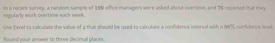 In a recent survey, a random sample of 199 office managers were asked about overtime, and 76 reported that they 
regularly work overtime each week. 
Use Excel to calculate the value of 2 that should be used to calculate a confidence interval with a 98% confidence level. 
Round your answer to three decimal places.