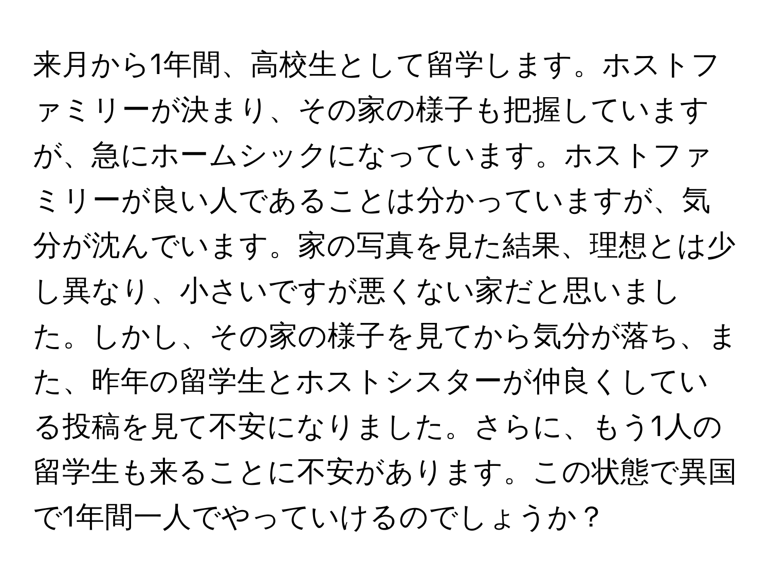 来月から1年間、高校生として留学します。ホストファミリーが決まり、その家の様子も把握していますが、急にホームシックになっています。ホストファミリーが良い人であることは分かっていますが、気分が沈んでいます。家の写真を見た結果、理想とは少し異なり、小さいですが悪くない家だと思いました。しかし、その家の様子を見てから気分が落ち、また、昨年の留学生とホストシスターが仲良くしている投稿を見て不安になりました。さらに、もう1人の留学生も来ることに不安があります。この状態で異国で1年間一人でやっていけるのでしょうか？