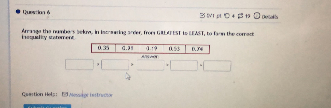 つ 4 2 19 Details 
Arrange the numbers below, in increasing order, from GREATEST to LEAST, to form the correct 
inequality statement. 
Answer
□ >□ >□ >□ >□
Question Help: - Message instructor