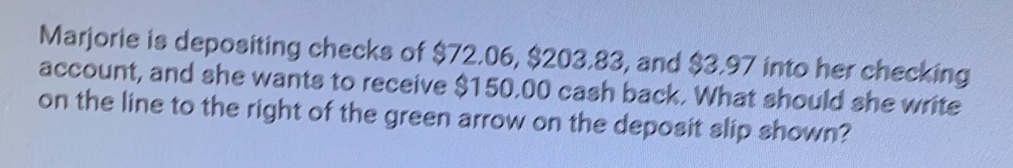 Marjorie is depositing checks of $72.06, $203.83, and $3.97 into her checking 
account, and she wants to receive $150.00 cash back. What should she write 
on the line to the right of the green arrow on the deposit slip shown?