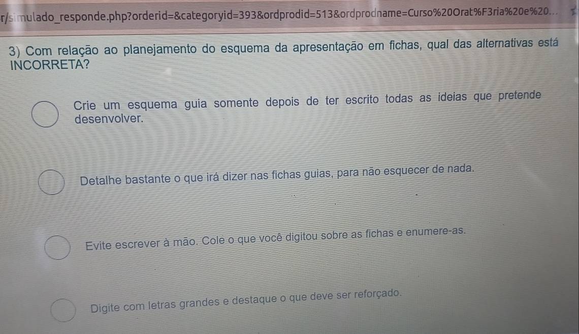 pr/simulado_responde.php?orderid=&categoryid=393&ordprodid=513&ordprodname=Curso%20Orat%F3ria%20e % 20..
3) Com relação ao planejamento do esquema da apresentação em fichas, qual das alternativas está
INCORRETA?
Crie um esquema guia somente depois de ter escrito todas as ideías que pretende
desenvolver.
Detalhe bastante o que irá dizer nas fichas guias, para não esquecer de nada.
Evite escrever à mão. Cole o que você digitou sobre as fichas e enumere-as.
Digite com letras grandes e destaque o que deve ser reforçado.