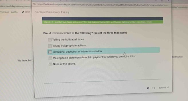 https://wd5-media.myworkdaycdn.com/scorm/static/f/r9f3/c/CD32FB79A1C733BA/EQ6as8MQxUQA6UeY8Avfzjg)GagDxFz/extracted/index_ms.... USS ieCompatibility
MediaLab - Quality- CDOS Corporate Compliance Training
Objective 3 - Idensily Fraud, Waste and Abuse (FWAJ, Anti-Kickback Statute (AKS) and Physican Selt-Helenal (Stark Law) related ivsues.
Fraud involves which of the following? (Select the three that apply)
Telling the truth at all times.
Taking inappropriate actions.
Intentional deception or misrepresentation.
We launched Making false statements to obtain payment for which you are not entitled. for this sife.
None of the above.
_
_
SUBMI T √