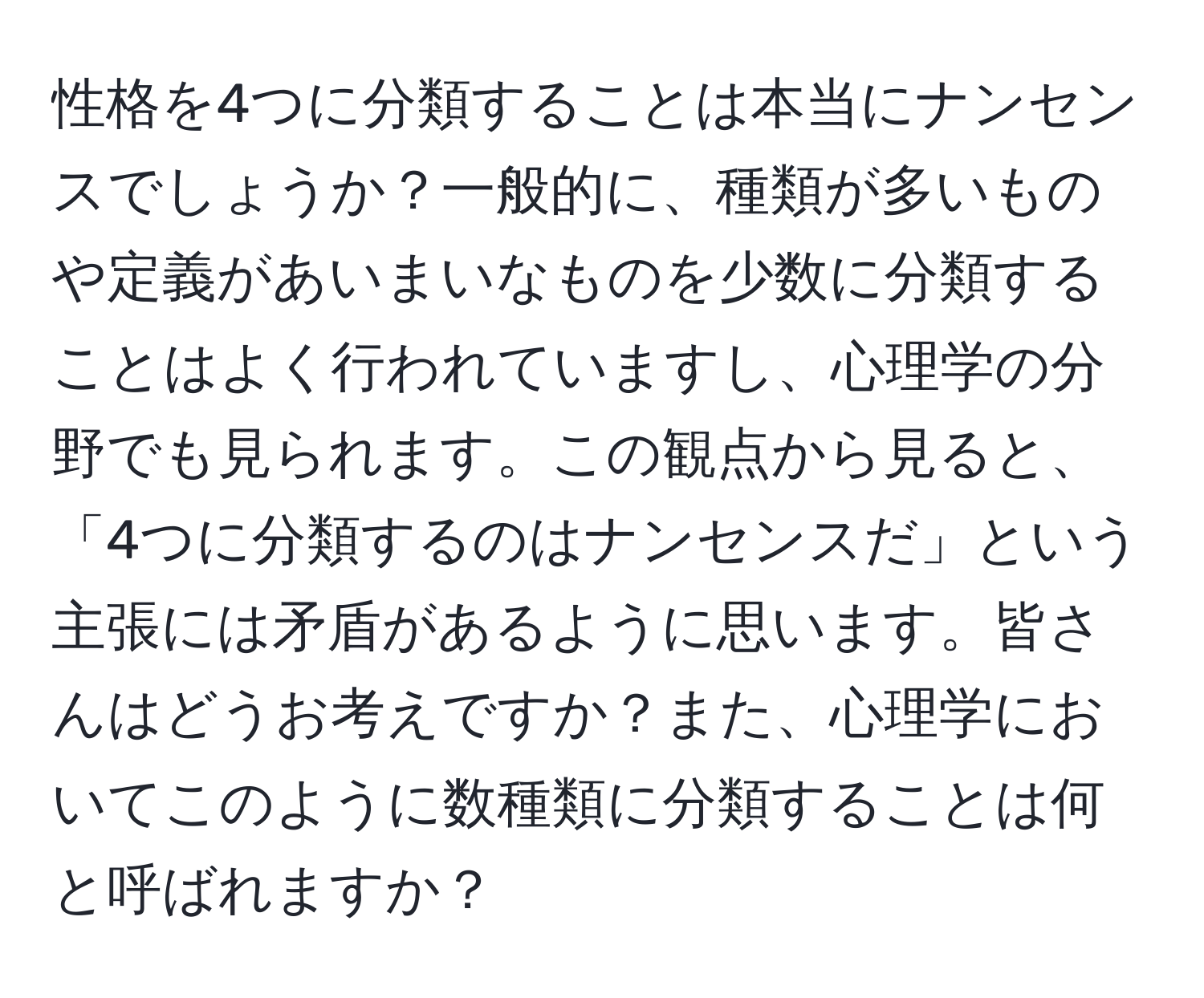 性格を4つに分類することは本当にナンセンスでしょうか？一般的に、種類が多いものや定義があいまいなものを少数に分類することはよく行われていますし、心理学の分野でも見られます。この観点から見ると、「4つに分類するのはナンセンスだ」という主張には矛盾があるように思います。皆さんはどうお考えですか？また、心理学においてこのように数種類に分類することは何と呼ばれますか？