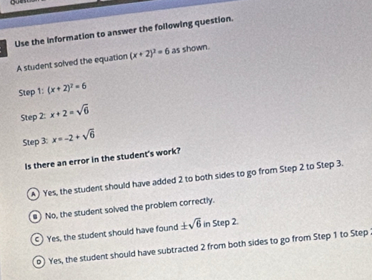 Use the information to answer the following question.
A student solved the equation (x+2)^2=6 as shown.
Step 1 : (x+2)^2=6
Step 2: x+2=sqrt(6)
Step 3: x=-2+sqrt(6)
Is there an error in the student's work?
A) Yes, the student should have added 2 to both sides to go from Step 2 to Step 3.
") No, the student solved the problem correctly.
) Yes, the student should have found ± sqrt(6) in Step 2.
0) Yes, the student should have subtracted 2 from both sides to go from Step 1 to Step