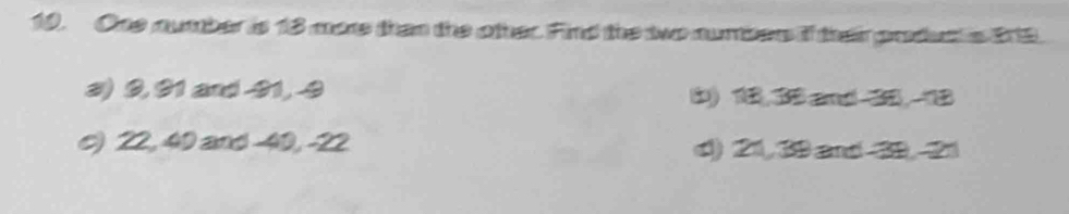 One number is 18 more than the other. Find the two numbers if their produc is 219.
3) 9, 91 and -91, -9 b) 1 3 and 3. 1
c) 22, 40 and -40, -22 d) 21, 39 and 29, 21