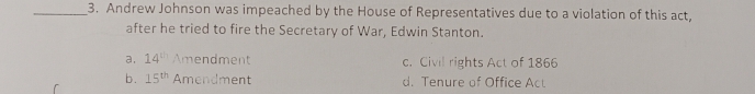 Andrew Johnson was impeached by the House of Representatives due to a violation of this act,
after he tried to fire the Secretary of War, Edwin Stanton.
a. 14^(th) Amendment c. Civil rights Act of 1866
b. 15^(th) Amendment d. Tenure of Office Act