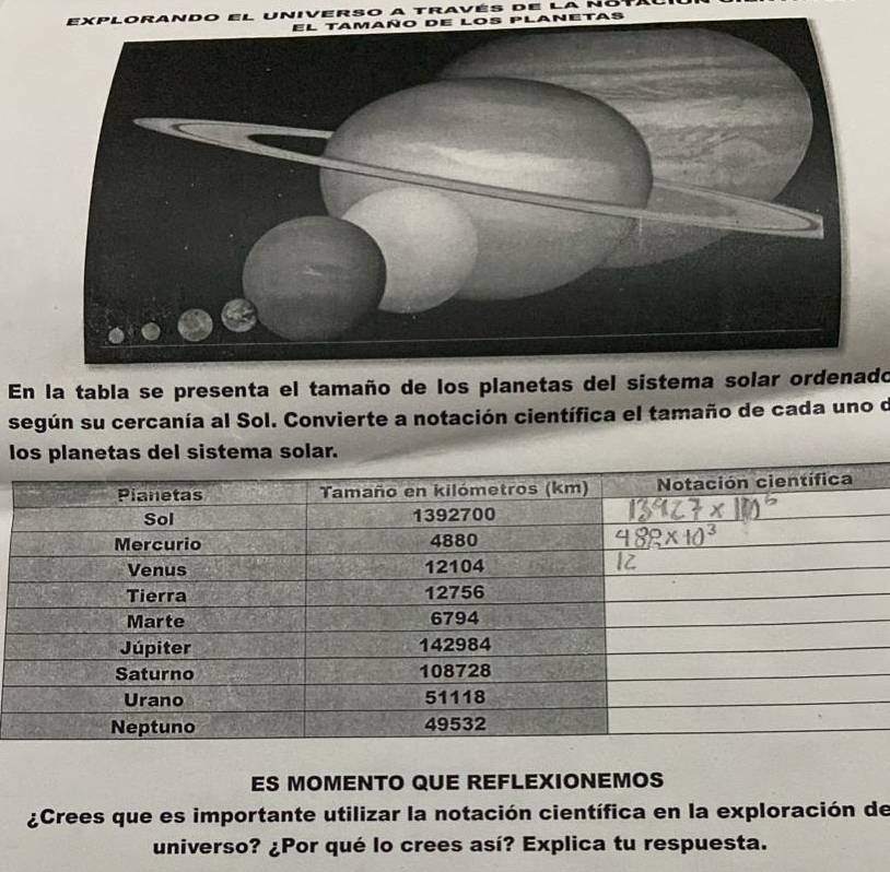 XLO 
En la tabla se presenta el tamaño de los planetas del sistema solar ordenado 
según su cercanía al Sol. Convierte a notación científica el tamaño de cada uno o 
l 
ES MOMENTO QUE REFLEXIONEMOS 
¿Crees que es importante utilizar la notación científica en la exploración de 
universo? ¿Por qué lo crees así? Explica tu respuesta.