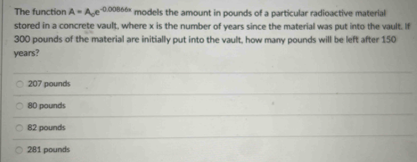 The function A=A_0e^(-0.00866x) models the amount in pounds of a particular radioactive material
stored in a concrete vault, where x is the number of years since the material was put into the vault. If
300 pounds of the material are initially put into the vault, how many pounds will be left after 150
years?
207 pounds
80 pounds
82 pounds
281 pounds