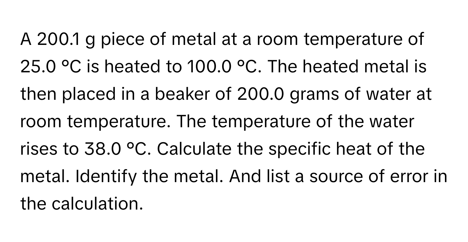 A 200.1 g piece of metal at a room temperature of 25.0 °C is heated to 100.0 °C. The heated metal is then placed in a beaker of 200.0 grams of water at room temperature. The temperature of the water rises to 38.0 °C. Calculate the specific heat of the metal. Identify the metal. And list a source of error in the calculation.