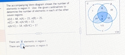 The accompanying Venn diagram shows the number of 
elements in region V. Use the given cardinalities to 
determine the number of elements in each of the other 
seven regions.
n(U)=44, n(A)=23, n(B)=25.
n(C)=30, n(A∩ B)=13,
n(A∩ C)=14, n(B∩ C)=17
There are 4 elements in region I 
There are elements in region II