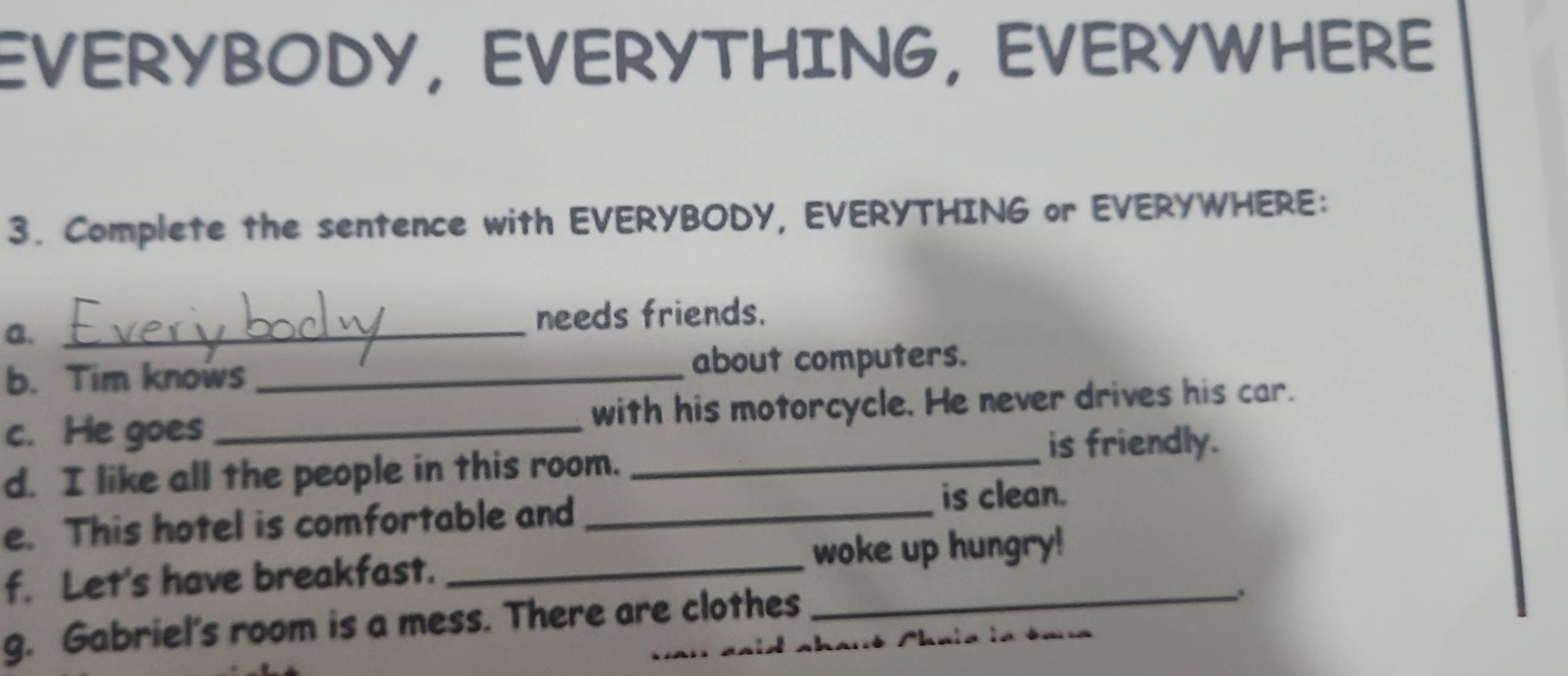 EVERYBODY, EVERYTHING, EVERYWHERE 
3. Complete the sentence with EVERYBODY, EVERYTHING or EVERYWHERE: 
a._ 
needs friends. 
b. Tim knows _about computers. 
c. He goes_ with his motorcycle. He never drives his car. 
is friendly. 
d. I like all the people in this room._ 
e. This hotel is comfortable and_ 
is clean. 
f. Let's have breakfast. __woke up hungry! 
g. Gabriel's room is a mess. There are clothes