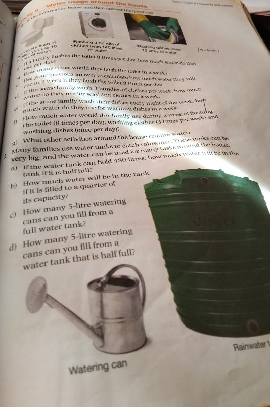 arm 1 ( Urst à ) Capacity and iéuma 
Water usage around the house 
wi y s 
: oe te information below and then answer th 
/ clothes uses 140 litres Washing a bundle oashing dishes uses 15 litres of water 
of water. 
If a family flushes the toilet 8 times per day, how much water do they 
a 1
use per day? 
How many times would they flush the toilet in a week
Use your previous answer to calculate how much water they wil 
nse in a week if they flush the tollet 8 times per day. 
If the same family wash 3 bundles of clothes per week, how much 
water do they use for washing clothes in a week. 
If the same family wash their dishes every night of the week, how 
much water do they use for washing dishes in a week. 
n How much water would this family use during a week of flushing 
the toilet (8 times per day), washing clothes (3 times per week) and 
washing dishes (once per day)? 
g) What other activities around the house require water? 
Many families use water tanks to catch rainwater. These tanks can be 
very big, and the water can be used for many tasks around the house. 
a) If the water tank can hold 480 litres, how much water will be in the 
tank if it is half full? 
b) How much water will be in the tank 
if it is filled to a quarter of 
its capacity? 
c) How many 5-litre watering 
cans can you fill from a 
full water tank? 
d How many 5-litre watering 
cans can you fill from a 
k that is half full? 
Rainwater t