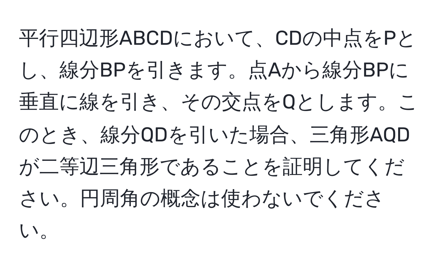 平行四辺形ABCDにおいて、CDの中点をPとし、線分BPを引きます。点Aから線分BPに垂直に線を引き、その交点をQとします。このとき、線分QDを引いた場合、三角形AQDが二等辺三角形であることを証明してください。円周角の概念は使わないでください。