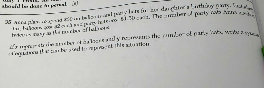 ony I crednt. An 
should be done in pencil. [6] 
35 Anna plans to spend $30 on balloons and party hats for her daughter's birthday party. Including 
tax, balloons cost $2 each and party hats cost $1.50 each. The number of party hats Anna needs 
twice as many as the number of balloons. 
If x represents the number of balloons and y represents the number of party hats, write a system 
of equations that can be used to represent this situation.