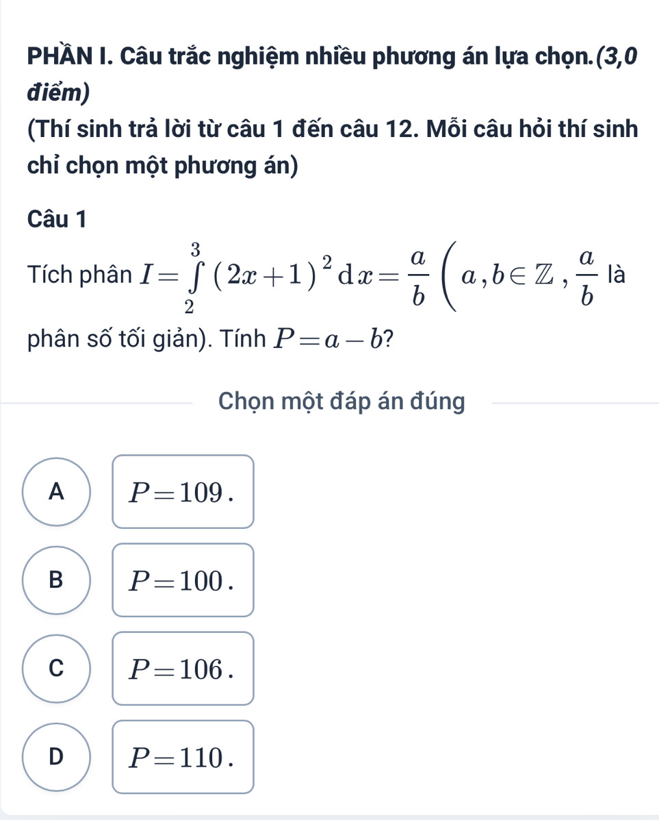 PHÀN I. Câu trắc nghiệm nhiều phương án lựa chọn.(3,0
điểm)
(Thí sinh trả lời từ câu 1 đến câu 12. Mỗi câu hỏi thí sinh
chỉ chọn một phương án)
Câu 1
Tích phân I=∈tlimits _2^(3(2x+1)^2)dx= a/b (a,b∈ Z,  a/b la
phân số tối giản). Tính P=a-b ?
Chọn một đáp án đúng
A P=109.
B P=100.
C P=106.
D P=110.