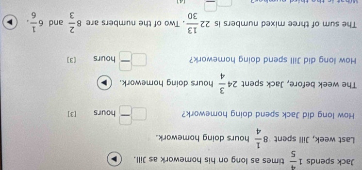 Jack spends 1 4/5  times as long on his homework as Jill. 
Last week, Jill spent 8 1/4  hours doing homework. 
How long did Jack spend doing homework? □  □ /□   hours [3] 
The week before, Jack spent 24 3/4  1 hours doing homework. 
How long did Jill spend doing homework? □  □ /□   hours [3] 
The sum of three mixed numbers is 22 13/30 . Two of the numbers are 8 2/3  and 6 1/6 . 
□ [A]