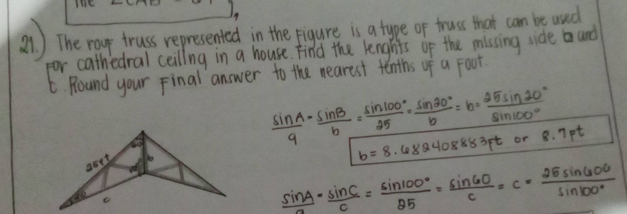 LH 
a) The rour truss represented in the pigure is a tupe or trus that cam be wad 
for cathedral ceiling in a house. Find the lengtts of the missing side and 
t. Round your Final answer to the nearest tenths of a Foot.
 sin A/9 = sin B/b = sin 100°/25 = sin 20°/b =b= 25sin 20°/sin 100°  8.7Ft
aoet
b=8.682408883ft or
 sin A/a - sin C/c = sin 100°/25 = sin 60/c =c= 25sin 600/sin 100° 