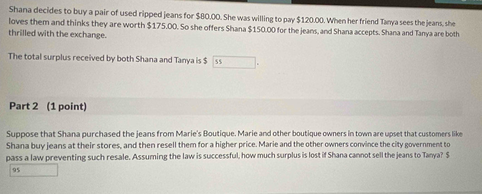 Shana decides to buy a pair of used ripped jeans for $80.00. She was willing to pay $120.00. When her friend Tanya sees the jeans, she 
loves them and thinks they are worth $175.00. So she offers Shana $150.00 for the jeans, and Shana accepts. Shana and Tanya are both 
thrilled with the exchange. 
The total surplus received by both Shana and Tanya is $ 55
Part 2 (1 point) 
Suppose that Shana purchased the jeans from Marie's Boutique. Marie and other boutique owners in town are upset that customers like 
Shana buy jeans at their stores, and then resell them for a higher price. Marie and the other owners convince the city government to 
pass a law preventing such resale. Assuming the law is successful, how much surplus is lost if Shana cannot sell the jeans to Tanya? $
95