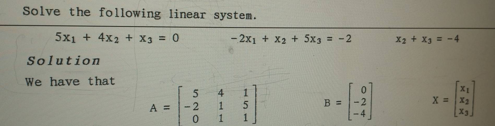 Solve the following linear system.
5x_1+4x_2+x_3=0
-2x_1+x_2+5x_3=-2
x_2+x_3=-4
Solution 
We have that
A=beginbmatrix 5&4&1 -2&1&5 0&1&1endbmatrix
B=beginbmatrix 0 -2 -4endbmatrix
X=beginbmatrix x_1 x_2 x_3endbmatrix