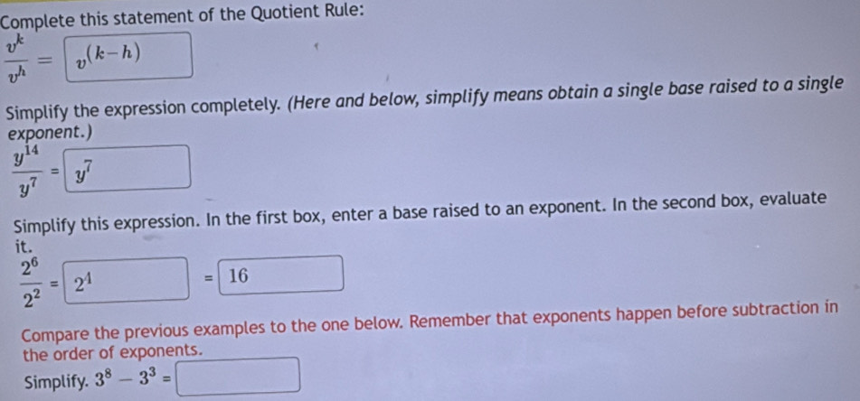 Complete this statement of the Quotient Rule:
 v^k/v^h =□
Simplify the expression completely. (Here and below, simplify means obtain a single base raised to a single 
exponent.)
 y^(14)/y^7 =□
Simplify this expression. In the first box, enter a base raised to an exponent. In the second box, evaluate 
it.
 2^6/2^2 =boxed 2^4=boxed 16
Compare the previous examples to the one below. Remember that exponents happen before subtraction in 
the order of exponents. 
Simplify. 3^8-3^3=□