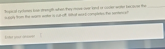 Tropical cyclones lose strength when they move over land or cooler water because the_ 
supply from the warm water is cut-off. What word completes the sentence? 
Enter your answer