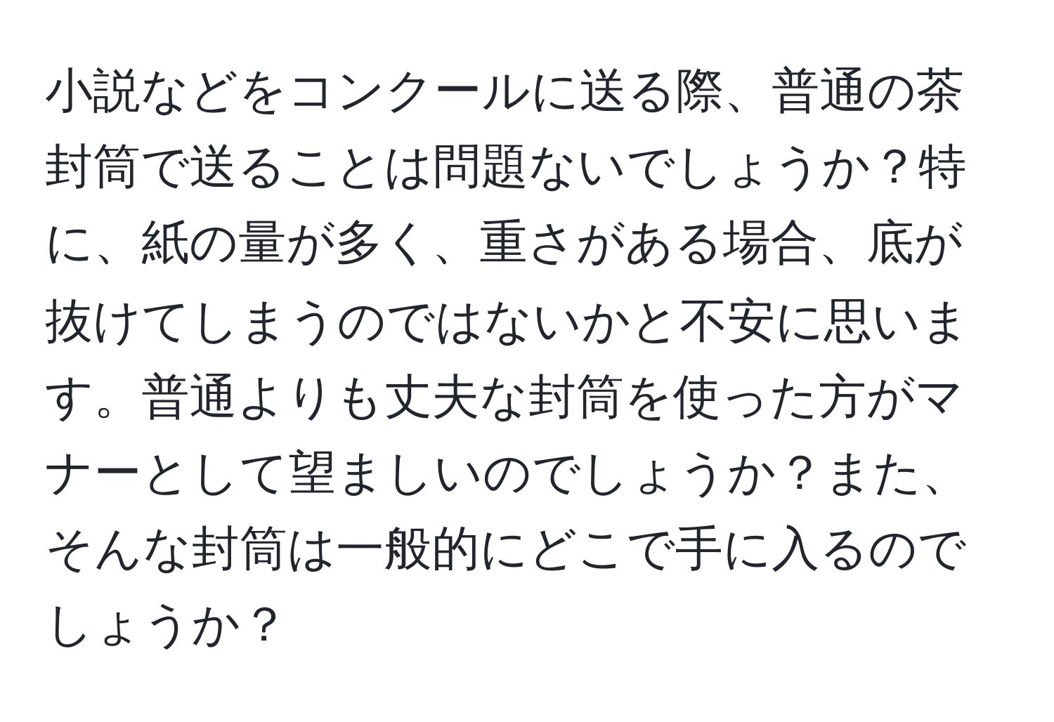 小説などをコンクールに送る際、普通の茶封筒で送ることは問題ないでしょうか？特に、紙の量が多く、重さがある場合、底が抜けてしまうのではないかと不安に思います。普通よりも丈夫な封筒を使った方がマナーとして望ましいのでしょうか？また、そんな封筒は一般的にどこで手に入るのでしょうか？