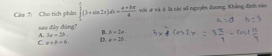 Cho tích phân ∈tlimits _0^((frac π)4)(3+sin 2x)dx= (a+bπ )/4  với α và b là các số nguyên dương. Khẳng định nào
sau đây đúng?
A. 3a=2b.
B. b=2a.
C. a+b=6. D. a=2b.