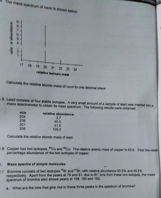 The mass spectrum of neon is shown below.
θ
B
5
4
1
17 18 19 20 21 22 23 24
relative isotopic mass 
Calculate the relative atomic mass of neon to one decimal place. 
. 5 Lead consists of four stable isotopes. A very small amount of a sample of lead was inserted into a 
mass spectrometer to obtain its mass spectrum. The following results were obtained. 
m/e relative abundance
204 2.7
206 48.0
207 41.5
208 100.0
Calculate the relative atomic mass of lead. 
.6 Copper has two isotopes, 63 Cu and^“Cu. The relative atomic mass of copper is 63.5. Find the rela 
percentage abundance of the two isotopes of copper. 
. Mass spectra of simple molecules 
.1 Bromine consists of two isotopes Br and *'Br, with relative abundance 50.5% and 49.5% h
respectively. Apart from the peaks at 79 and 81, due to Br° ions from these two isotopes, the mass 
spectrum of bromine also shows peaks at 158, 160 and 162. 
a. What are the ions that give rise to these three peaks in the spectrum of bromine?