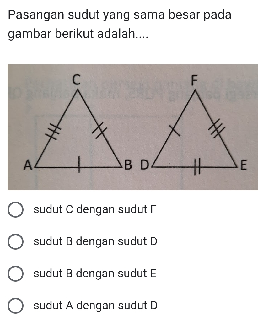 Pasangan sudut yang sama besar pada
gambar berikut adalah....
sudut C dengan sudut F
sudut B dengan sudut D
sudut B dengan sudut E
sudut A dengan sudut D