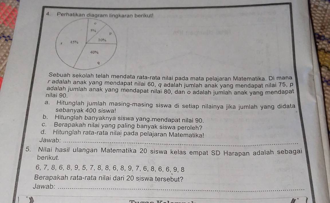 Perhatikan diagram lingkaran berikut! 
Sebuah sekolah telah mendata rata-rata nilai pada mata pelajaran Matematika. Di mana
r adalah anak yang mendapat nilai 60, q adalah jumlah anak yang mendapat nilai 75, p
adalah jumlah anak yang mendapat nilai 80, dan o adalah jumlah anak yang mendapat 
nilai 90. 
a. Hitunglah jumlah masing-masing siswa di setiap nilainya jika jumlah yang didata 
sebanyak 400 siswa! 
b. Hitunglah banyaknya siswa yang.mendapat nilai 90. 
c. Berapakah nilai yang paling banyak siswa peroleh? 
d. Hitunglah rata-rata nilai pada pelajaran Matematika! 
Jawab:_ 
5. Nilai hasil ulangan Matematika 20 siswa kelas empat SD Harapan adalah sebagai 
berikut.
6, 7, 8, 6, 8, 9, 5, 7, 8, 8, 6, 8, 9, 7, 6, 8, 6, 6, 9, 8
Berapakah rata-rata nilai dari 20 siswa tersebut? 
Jawab:_ 
_