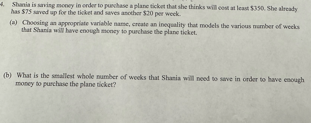 Shania is saving money in order to purchase a plane ticket that she thinks will cost at least $350. She already 
has $75 saved up for the ticket and saves another $20 per week. 
(a) Choosing an appropriate variable name, create an inequality that models the various number of weeks
that Shania will have enough money to purchase the plane ticket. 
(b) What is the smallest whole number of weeks that Shania will need to save in order to have enough 
money to purchase the plane ticket?