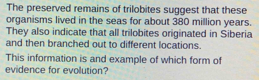 The preserved remains of trilobites suggest that these 
organisms lived in the seas for about 380 million years. 
They also indicate that all trilobites originated in Siberia 
and then branched out to different locations. 
This information is and example of which form of 
evidence for evolution?